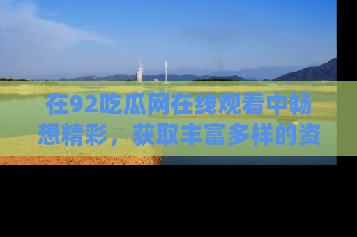 在92吃瓜网在线观看中畅想精彩,获取丰富多样的资源和app功能