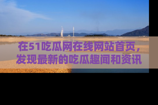 在51吃瓜网在线网站首页,发现最新的吃瓜趣闻和资讯分享