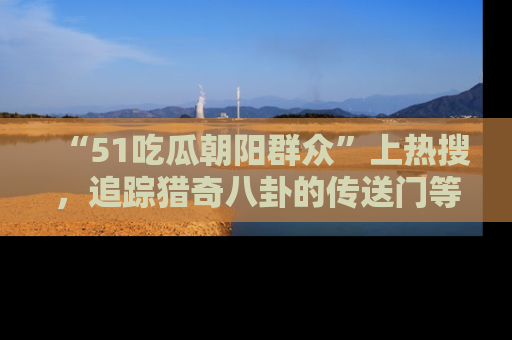 “51吃瓜朝阳群众”上热搜，追踪猎奇八卦的传送门等你点击！