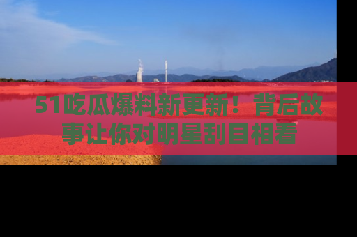 51吃瓜爆料新更新！背后故事让你对明星刮目相看
