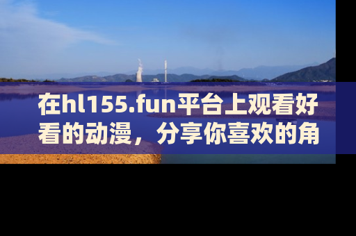 在hl155.fun平台上观看好看的动漫,分享你喜欢的角色和故事!