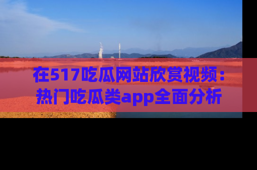 在517吃瓜网站欣赏视频:热门吃瓜类app全面分析