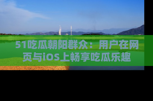 51吃瓜朝阳群众：用户在网页与iOS上畅享吃瓜乐趣
