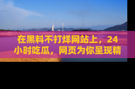 在黑料不打烊网站上,24小时吃瓜,网页为你呈现精彩内幕