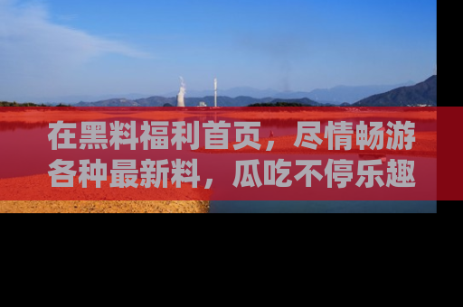 在黑料福利首页，尽情畅游各种最新料，瓜吃不停乐趣无穷！
