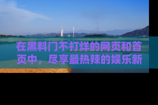 在黑料门不打烊的网页和首页中，尽享最热辣的娱乐新闻与八卦，快来围观！