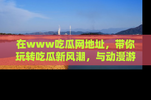 在www吃瓜网地址,带你玩转吃瓜新风潮,与动漫游戏角色共度精彩时光!