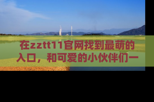 在zztt11官网找到最萌的入口,和可爱的小伙伴们一起吃瓜吧!