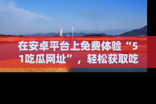 在安卓平台上免费体验“51吃瓜网址”,轻松获取吃瓜新鲜事!
