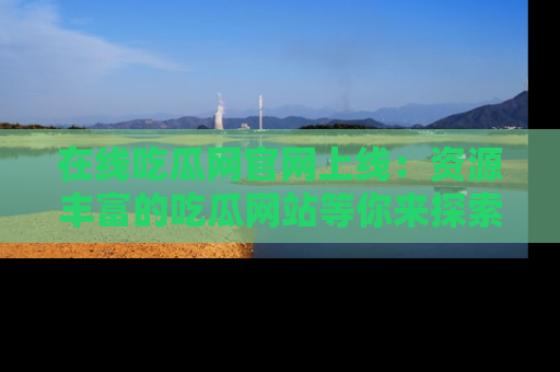 在线吃瓜网官网上线：资源丰富的吃瓜网站等你来探索
