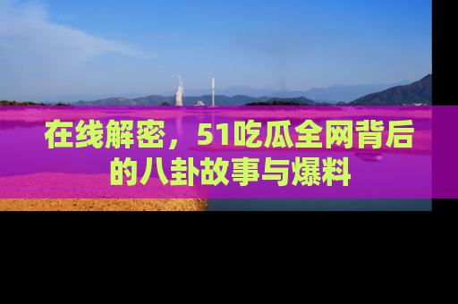 在线解密,51吃瓜全网背后的八卦故事与爆料