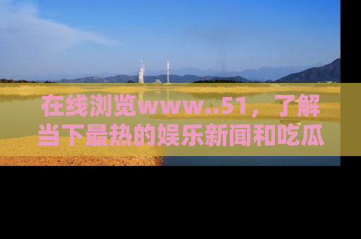 在线浏览www..51,了解当下最热的娱乐新闻和吃瓜话题