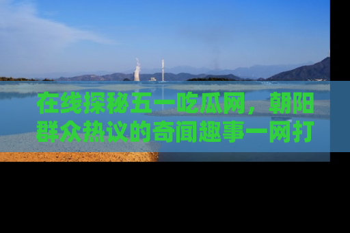 在线探秘五一吃瓜网,朝阳群众热议的奇闻趣事一网打尽