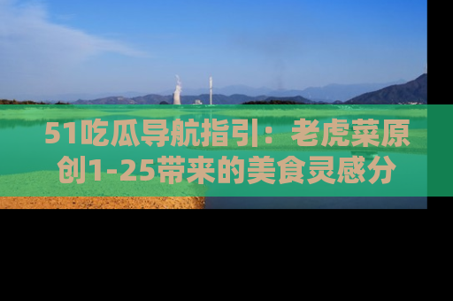 51吃瓜导航指引：老虎菜原创1-25带来的美食灵感分享