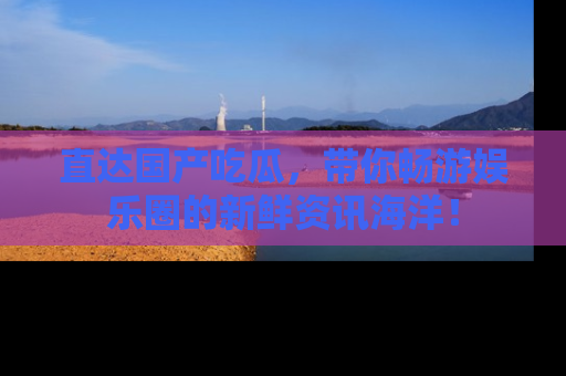 直达国产吃瓜，带你畅游娱乐圈的新鲜资讯海洋！