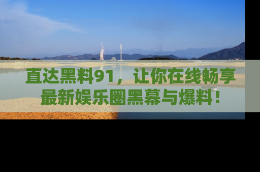 直达黑料91，让你在线畅享最新娱乐圈黑幕与爆料！