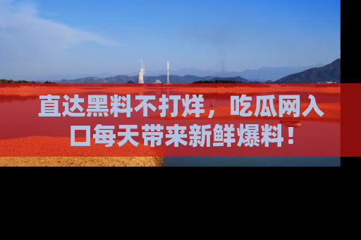 直达黑料不打烊，吃瓜网入口每天带来新鲜爆料！