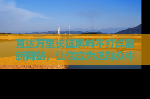 直达万里长征黑料不打烊最新网站，让你成为瓜群众中的资深吃瓜客！