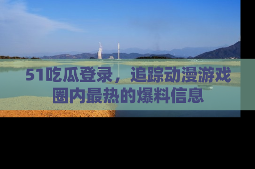 51吃瓜登录，追踪动漫游戏圈内最热的爆料信息