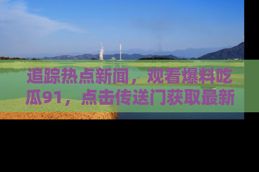 追踪热点新闻,观看爆料吃瓜91,点击传送门获取最新更新!