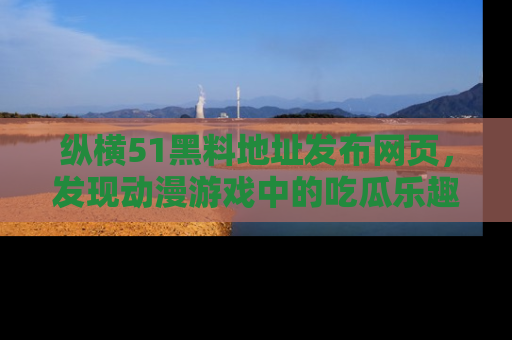 纵横51黑料地址发布网页,发现动漫游戏中的吃瓜乐趣