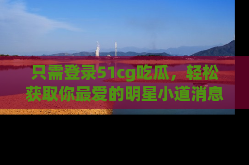 只需登录51cg吃瓜，轻松获取你最爱的明星小道消息！
