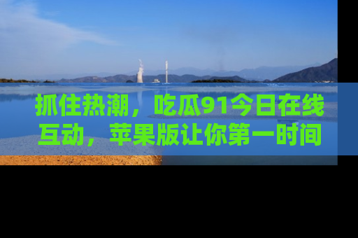抓住热潮，吃瓜91今日在线互动，苹果版让你第一时间掌握信息！