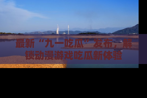 最新“九一吃瓜”发布,解锁动漫游戏吃瓜新体验