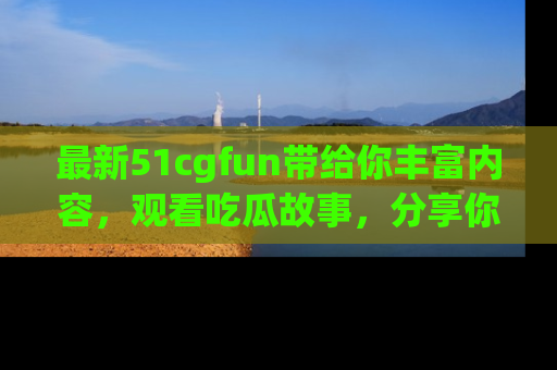 最新51cgfun带给你丰富内容，观看吃瓜故事，分享你的感受！