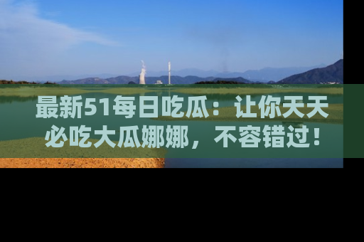 最新51每日吃瓜：让你天天必吃大瓜娜娜，不容错过！