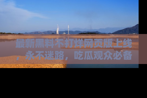 最新黑料不打烊网页版上线,永不迷路,吃瓜观众必备工具!