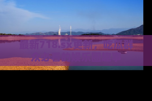 最新718.sx更新，吃瓜群众必看的娱乐圈趣事