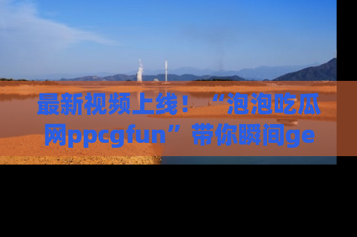 最新视频上线！“泡泡吃瓜网ppcgfun”带你瞬间get吃瓜圈的秘密