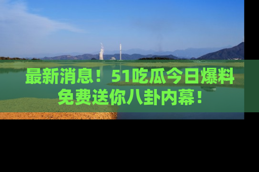 最新消息！51吃瓜今日爆料免费送你八卦内幕！