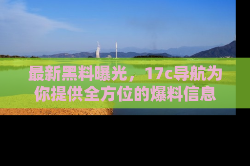 最新黑料曝光，17c导航为你提供全方位的爆料信息