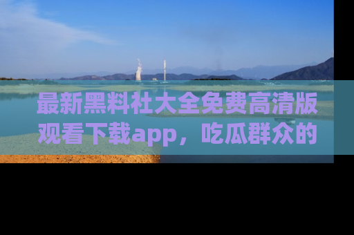 最新黑料社大全免费高清版观看下载app,吃瓜群众的必备神器