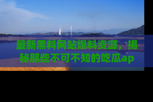最新黑料网站爆料资源,揭秘那些不可不知的吃瓜app!