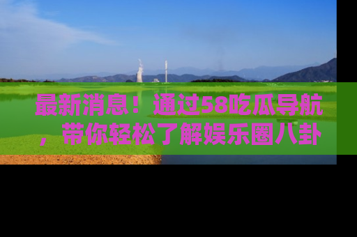 最新消息！通过58吃瓜导航，带你轻松了解娱乐圈八卦动态！