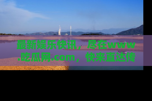 最新娱乐快讯，尽在www.吃瓜网.com，快来直达传送门收获惊喜吧！