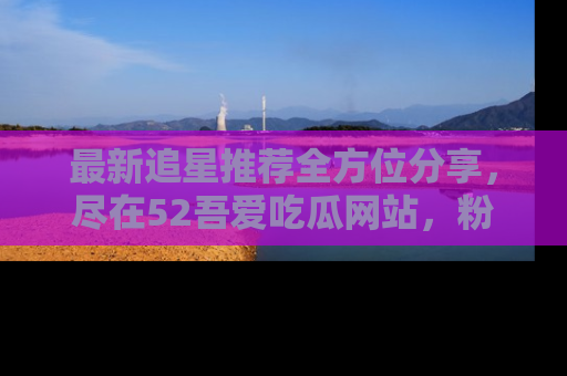 最新追星推荐全方位分享，尽在52吾爱吃瓜网站，粉丝必看